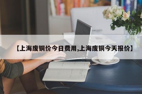 【上海废铜价今日费用,上海废铜今天报价】