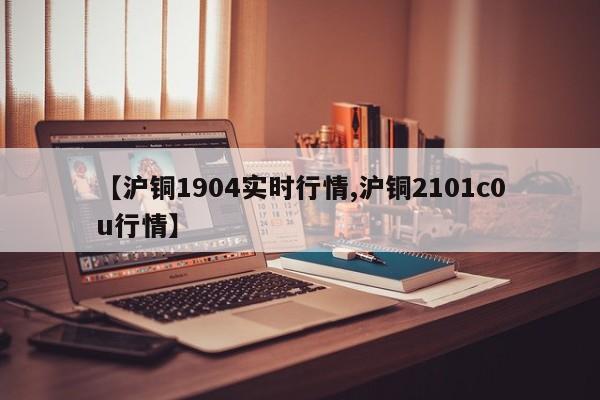 【沪铜1904实时行情,沪铜2101c0u行情】