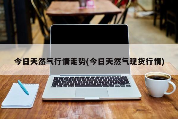 今日天然气行情走势(今日天然气现货行情)