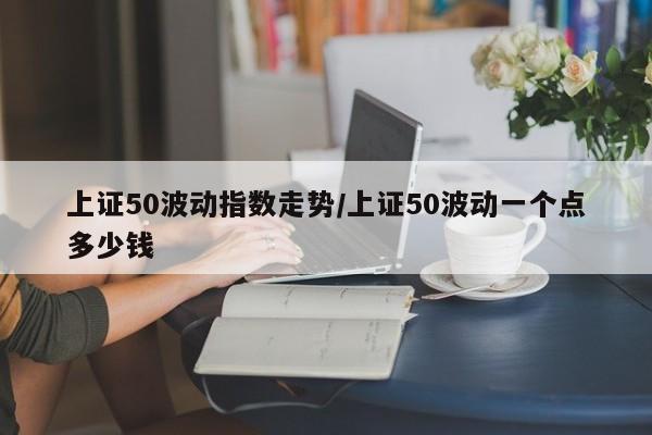 上证50波动指数走势/上证50波动一个点多少钱