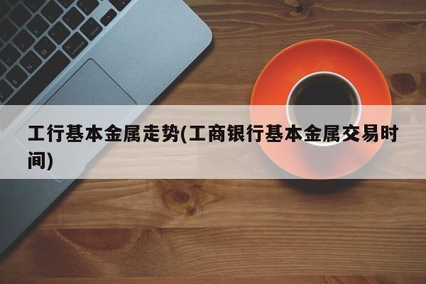 工行基本金属走势(工商银行基本金属交易时间)