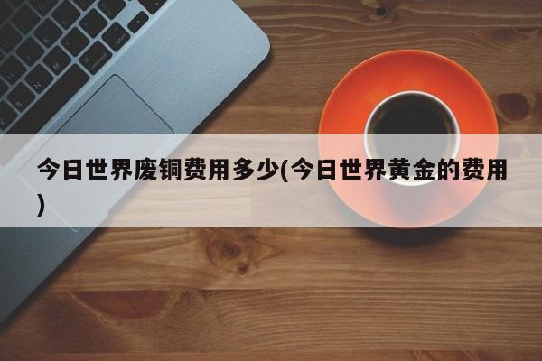 今日世界废铜费用多少(今日世界黄金的费用)