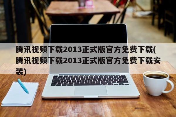 腾讯视频下载2013正式版官方免费下载(腾讯视频下载2013正式版官方免费下载安装)