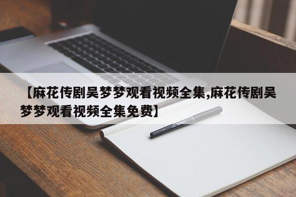 【麻花传剧吴梦梦观看视频全集,麻花传剧吴梦梦观看视频全集免费】