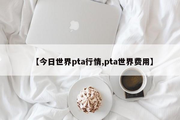 【今日世界pta行情,pta世界费用】