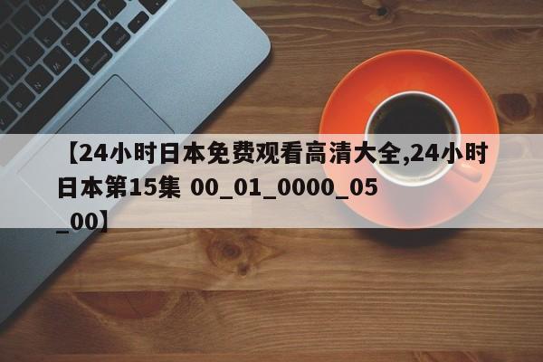 【24小时日本免费观看高清大全,24小时日本第15集 00_01_0000_05_00】