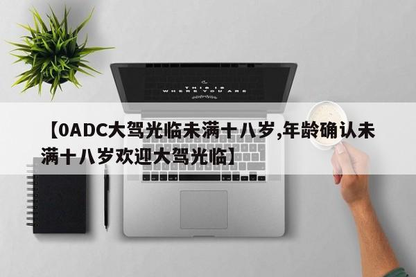 【0ADC大驾光临未满十八岁,年龄确认未满十八岁欢迎大驾光临】