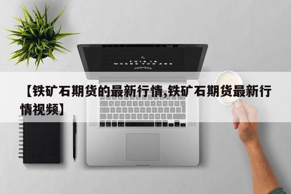 【铁矿石期货的最新行情,铁矿石期货最新行情视频】