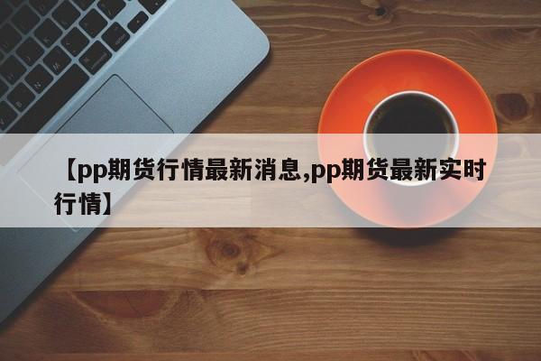 【pp期货行情最新消息,pp期货最新实时行情】