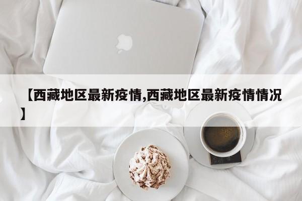 【西藏地区最新疫情,西藏地区最新疫情情况】