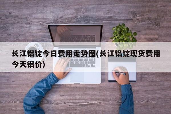 长江铝锭今日费用走势图(长江铝锭现货费用今天铝价)