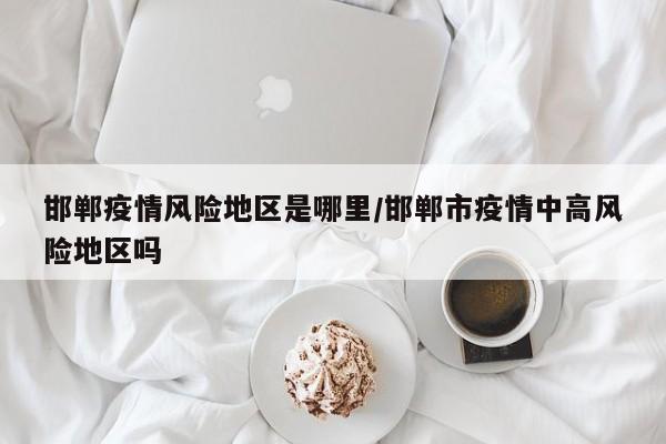 邯郸疫情风险地区是哪里/邯郸市疫情中高风险地区吗