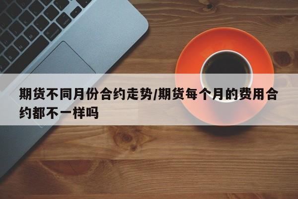 期货不同月份合约走势/期货每个月的费用合约都不一样吗