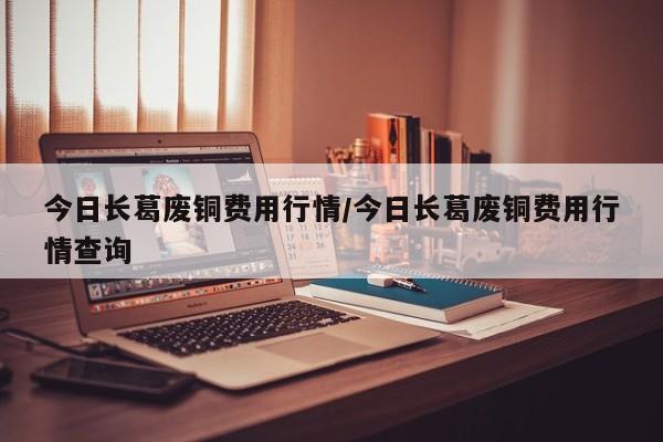 今日长葛废铜费用行情/今日长葛废铜费用行情查询