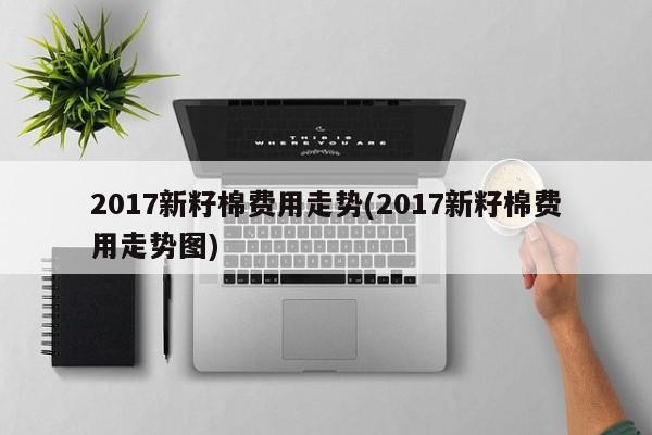 2017新籽棉费用走势(2017新籽棉费用走势图)