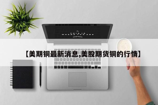【美期铜最新消息,美股期货铜的行情】