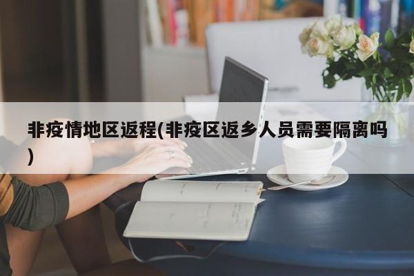 非疫情地区返程(非疫区返乡人员需要隔离吗)