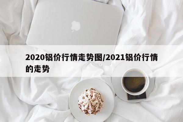 2020铝价行情走势图/2021铝价行情的走势