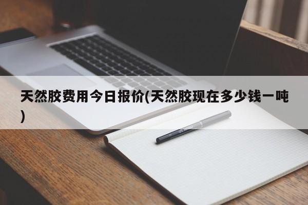 天然胶费用今日报价(天然胶现在多少钱一吨)