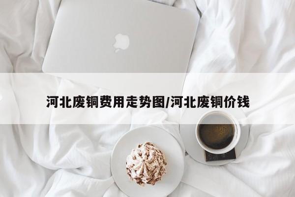 河北废铜费用走势图/河北废铜价钱
