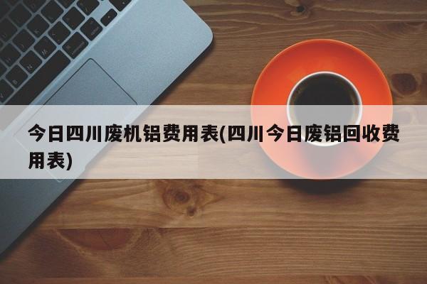 今日四川废机铝费用表(四川今日废铝回收费用表)