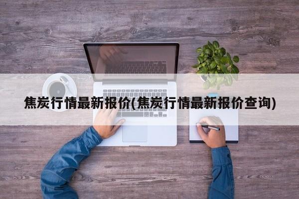 焦炭行情最新报价(焦炭行情最新报价查询)