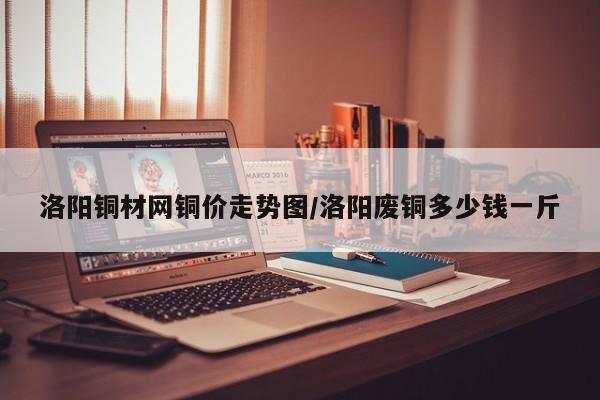 洛阳铜材网铜价走势图/洛阳废铜多少钱一斤