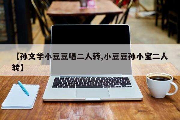 【孙文学小豆豆唱二人转,小豆豆孙小宝二人转】