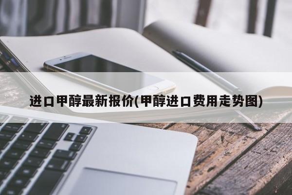 进口甲醇最新报价(甲醇进口费用走势图)