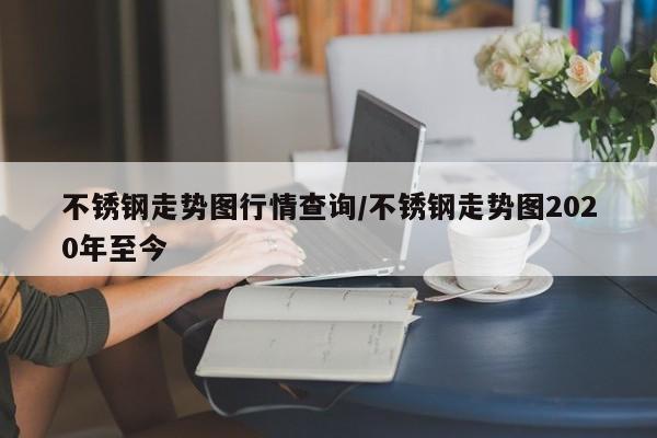 不锈钢走势图行情查询/不锈钢走势图2020年至今