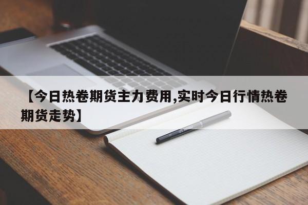 【今日热卷期货主力费用,实时今日行情热卷期货走势】