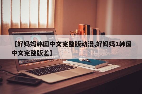 【好妈妈韩国中文完整版动漫,好妈妈1韩国中文完整版差】