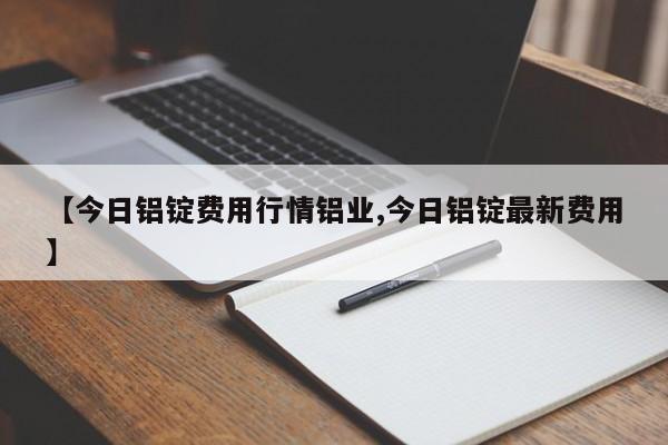 【今日铝锭费用行情铝业,今日铝锭最新费用】