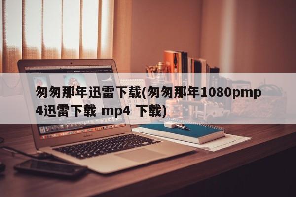 匆匆那年迅雷下载(匆匆那年1080pmp4迅雷下载 mp4 下载)