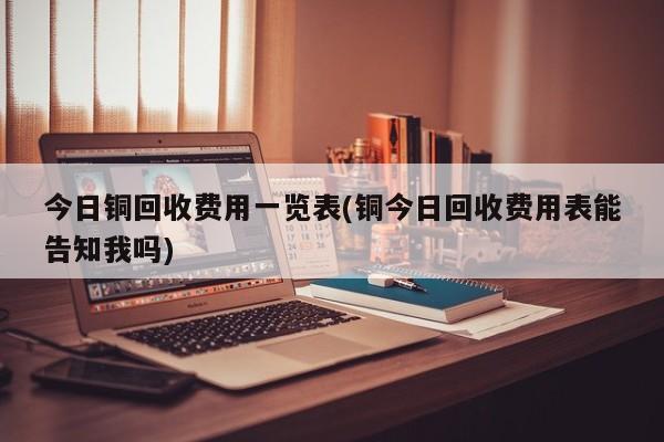 今日铜回收费用一览表(铜今日回收费用表能告知我吗)