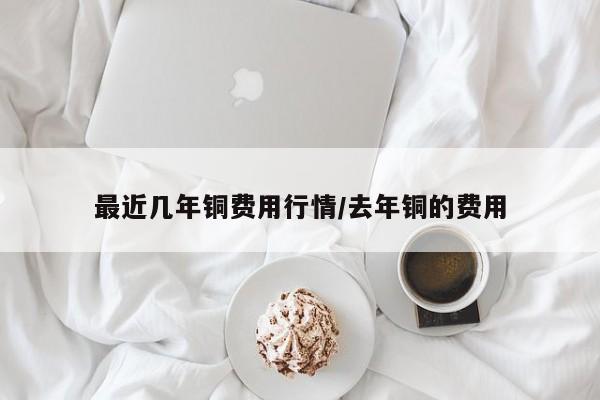 最近几年铜费用行情/去年铜的费用