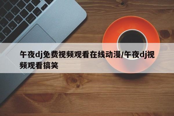 午夜dj免费视频观看在线动漫/午夜dj视频观看搞笑