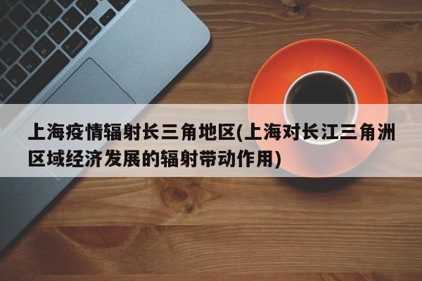 上海疫情辐射长三角地区(上海对长江三角洲区域经济发展的辐射带动作用)