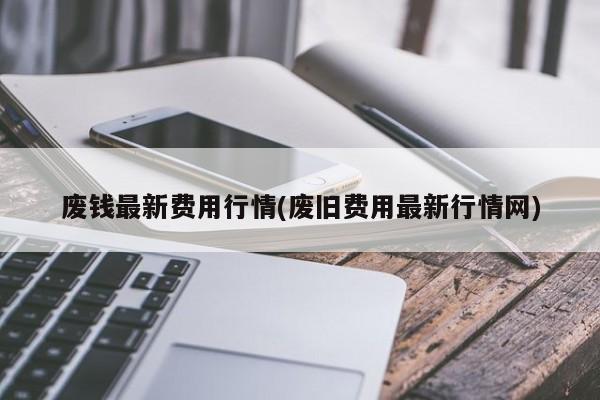 废钱最新费用行情(废旧费用最新行情网)