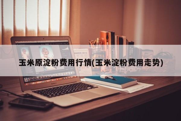 玉米原淀粉费用行情(玉米淀粉费用走势)