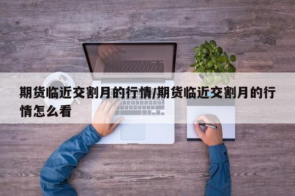 期货临近交割月的行情/期货临近交割月的行情怎么看