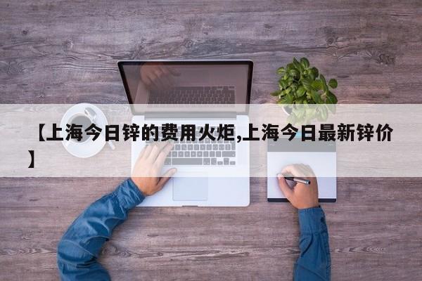【上海今日锌的费用火炬,上海今日最新锌价】