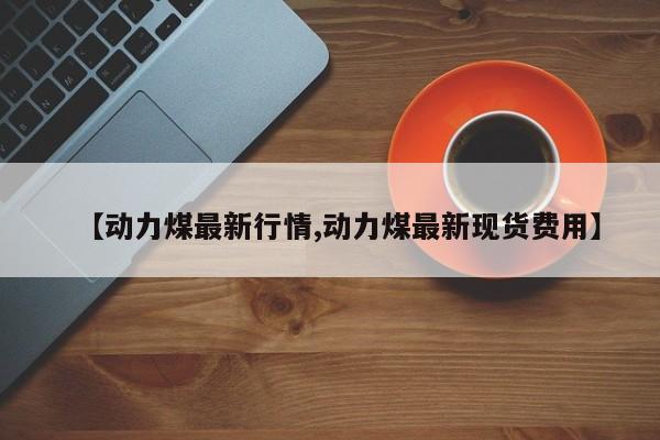 【动力煤最新行情,动力煤最新现货费用】