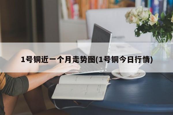 1号铜近一个月走势图(1号铜今日行情)