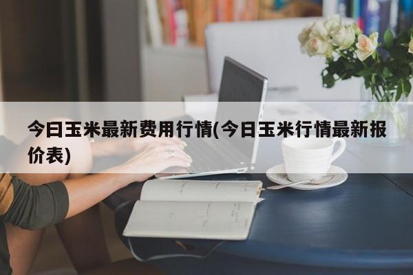 今曰玉米最新费用行情(今日玉米行情最新报价表)