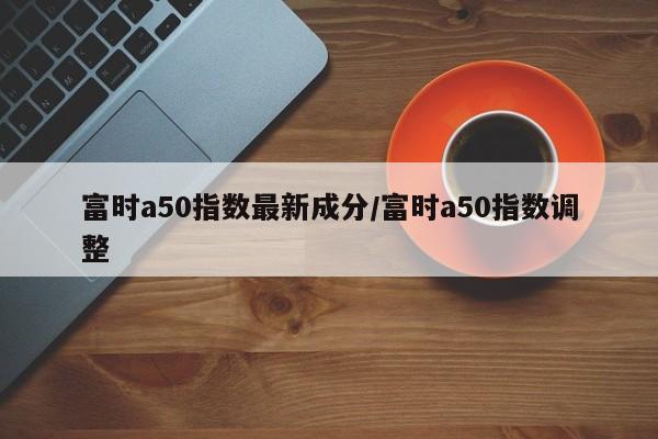 富时a50指数最新成分/富时a50指数调整