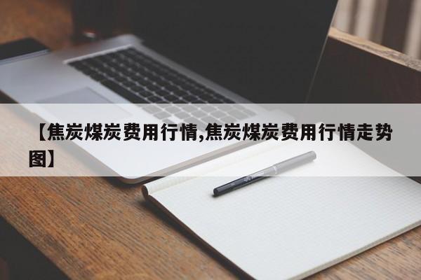 【焦炭煤炭费用行情,焦炭煤炭费用行情走势图】