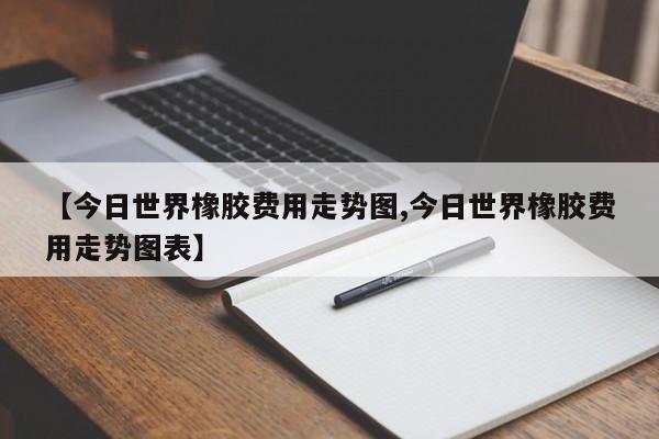 【今日世界橡胶费用走势图,今日世界橡胶费用走势图表】