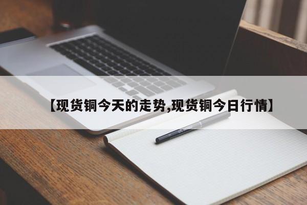 【现货铜今天的走势,现货铜今日行情】