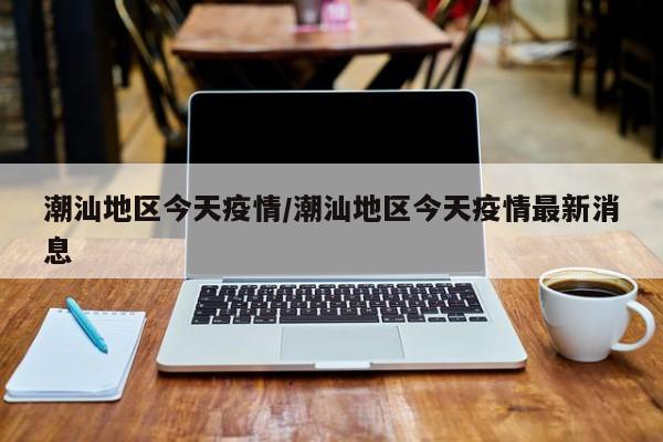 潮汕地区今天疫情/潮汕地区今天疫情最新消息